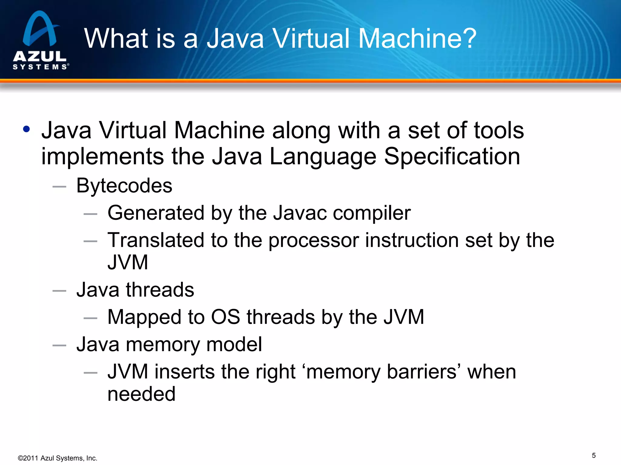 What is a Java Virtual Machine?
• Java Virtual Machine along with a set of tools
implements the Java Language Specification
─ Bytecodes
─ Generated by the Javac compiler
─ Translated to the processor instruction set by the

JVM
─ Java threads
─ Mapped to OS threads by the JVM
─ Java memory model
─ JVM inserts the right ‘memory barriers’ when
needed
©2011 Azul Systems, Inc.

5

 
