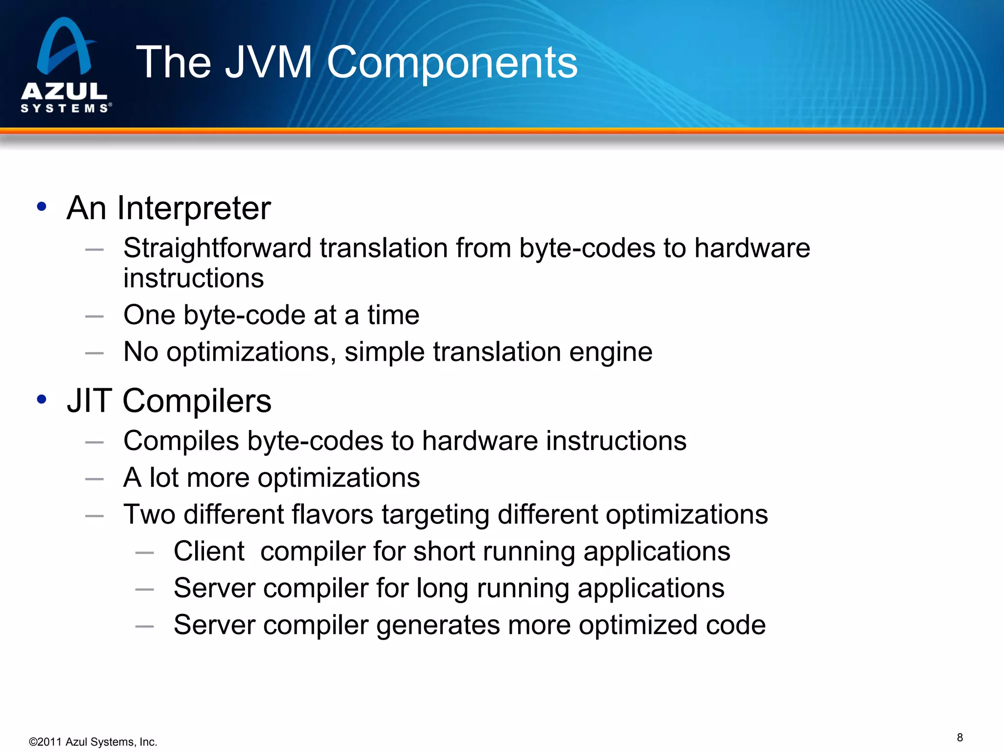 The JVM Components
• An Interpreter
─ Straightforward translation from byte-codes to hardware

instructions
─ One byte-code at a time
─ No optimizations, simple translation engine

• JIT Compilers
─ Compiles byte-codes to hardware instructions
─ A lot more optimizations
─ Two different flavors targeting different optimizations
─ Client compiler for short running applications
─ Server compiler for long running applications
─ Server compiler generates more optimized code

©2011 Azul Systems, Inc.

8

 