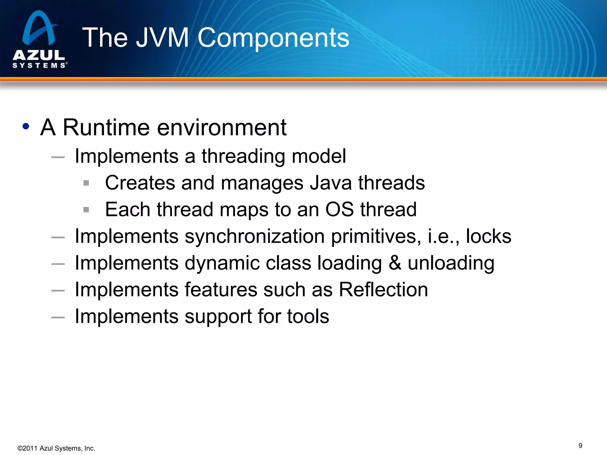The JVM Components
• A Runtime environment
─ Implements a threading model
 Creates and manages Java threads
 Each thread maps to an OS thread
─ Implements synchronization primitives, i.e., locks
─ Implements dynamic class loading & unloading
─ Implements features such as Reflection
─ Implements support for tools

©2011 Azul Systems, Inc.

9

 