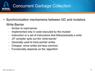 Concurrent Garbage Collection
• Synchronization mechanisms between GC and mutators
Write Barrier
─
─
─
─
─
─
─

Similar to read-barrier
Implemented only in code executed by the mutator
Instruction or a set of instructions that follow/precede a write
JIT compiler spits out the ‘write-barrier’
Generally used to track pointer writes
Cheaper, since writes are less common
Functionality depends on the ‘algorithm’

©2011 Azul Systems, Inc.

24

 