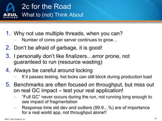 2c for the Road
What to (not) Think About

1. Why not use multiple threads, when you can?
─

Number of cores per server continues to grow…

2. Don’t be afraid of garbage, it is good!
3. I personally don’t like finalizers…error prone, not
guaranteed to run (resource wasting)

4. Always be careful around locking
─

If it passes testing, hot locks can still block during production load

5. Benchmarks are often focused on throughput, but miss out
on real GC impact – test your real application!
─
─

“Full GC” never occurs during the run, not running long enough to
see impact of fragmentation
Response time std dev and outliers (99.9…%) are of importance
for a real world app, not throughput alone!!

©2011 Azul Systems, Inc.

43

 