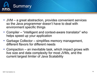 Summary
• JVM – a great abstraction, provides convenient services
so the Java programmer doesn’t have to deal with
environment specific things

• Compiler – “intelligent and context-aware translator” who
helps speed up your application

• Garbage Collector – simplifies memory management,
different flavors for different needs

• Compaction – an inevitable task, which impact grows with
live size and data complexity for most JVMs, and the
current largest limiter of Java Scalability

©2011 Azul Systems, Inc.

44

 