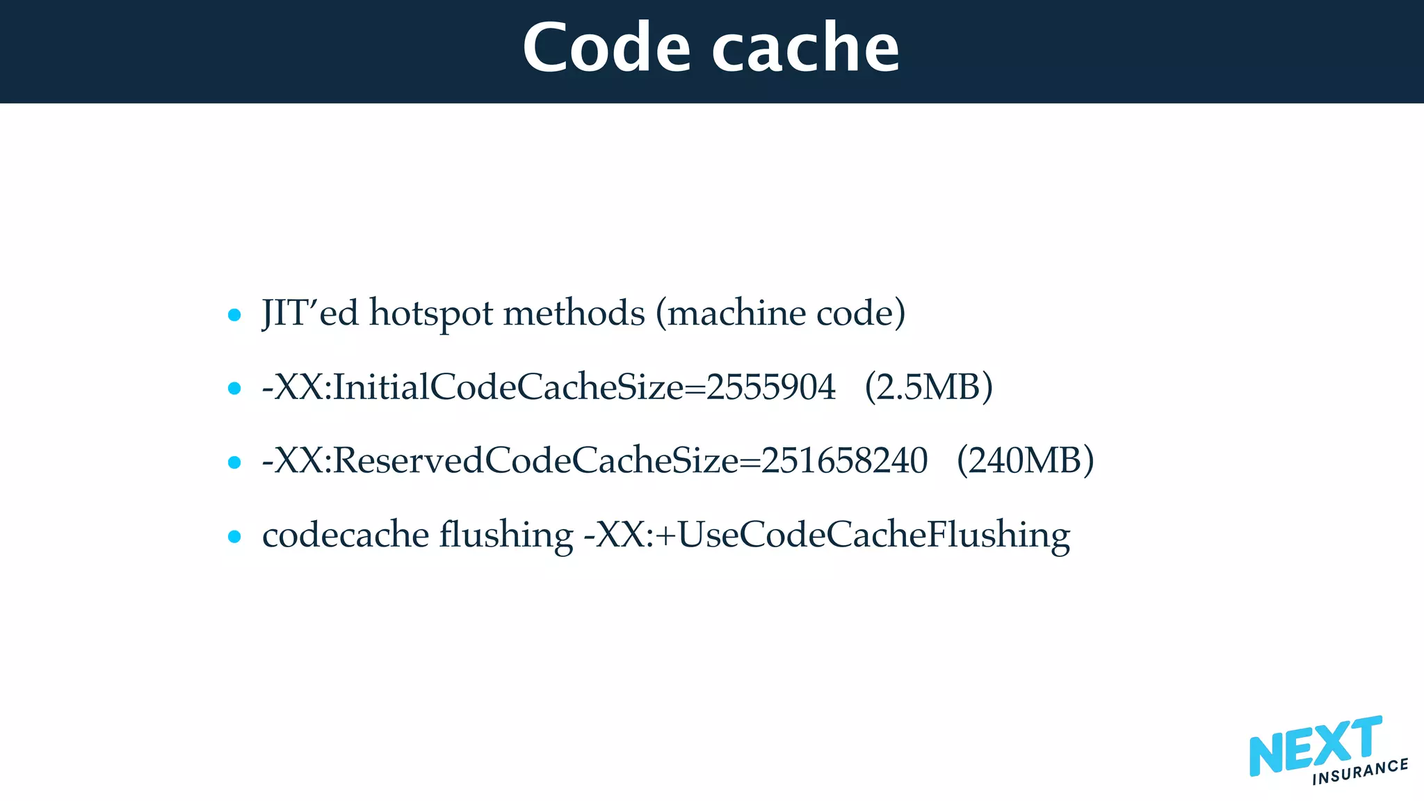 Code cache
• JIT’ed hotspot methods (machine code)
• -XX:InitialCodeCacheSize=2555904 (2.5MB)
• -XX:ReservedCodeCacheSize=251658240 (240MB)
• codecache ﬂushing -XX:+UseCodeCacheFlushing
 