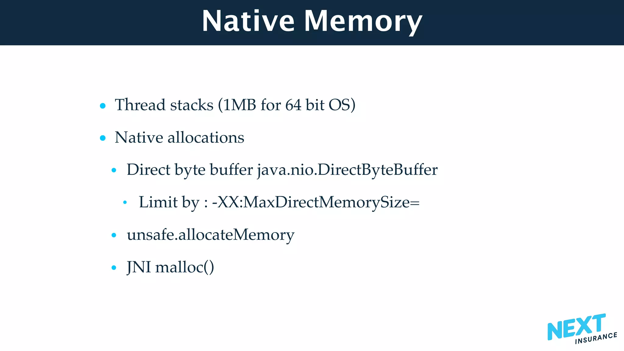 Native Memory
• Thread stacks (1MB for 64 bit OS)
• Native allocations
• Direct byte buffer java.nio.DirectByteBuffer
• Limit by : -XX:MaxDirectMemorySize=
• unsafe.allocateMemory
• JNI malloc()
 