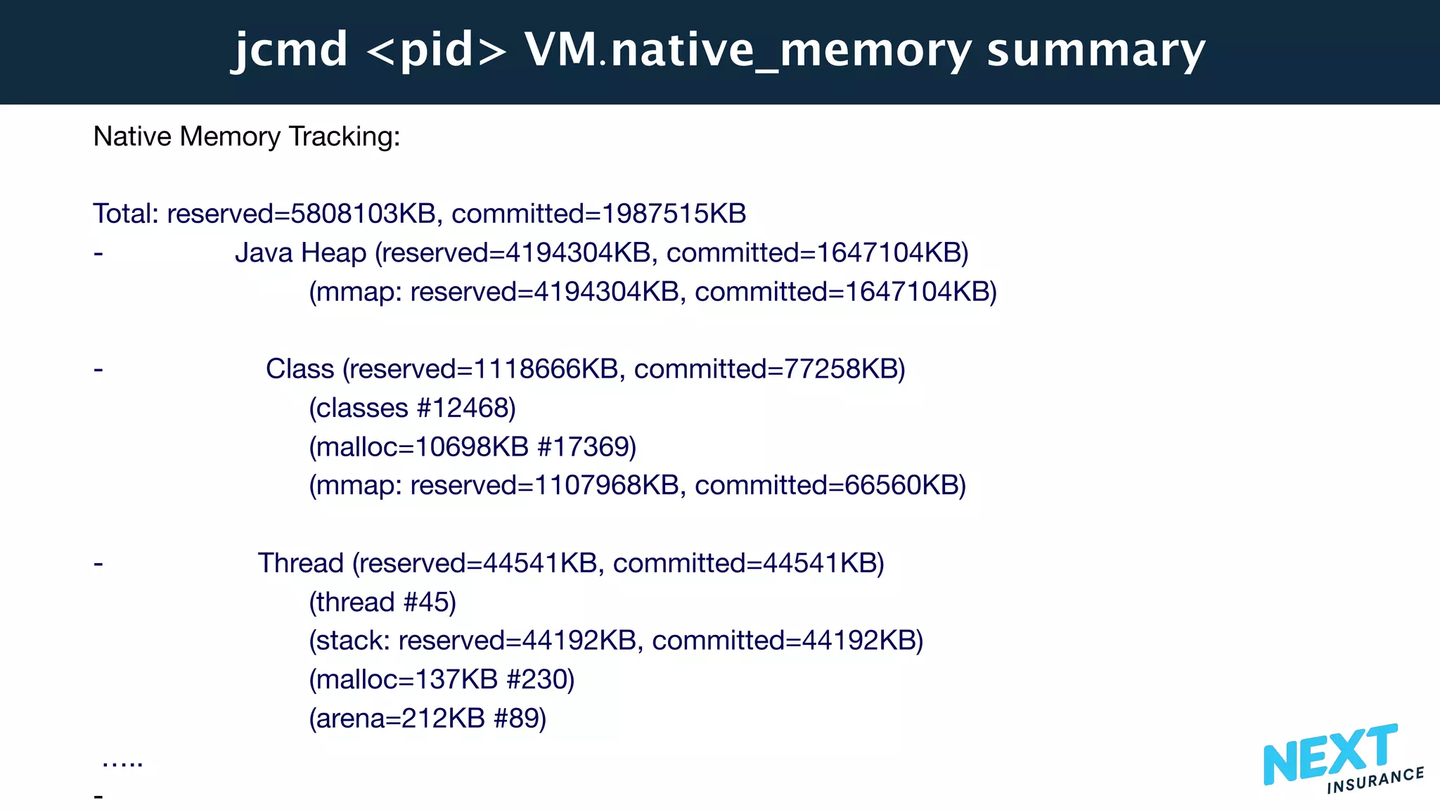 jcmd <pid> VM.native_memory summary
Native Memory Tracking:

Total: reserved=5808103KB, committed=1987515KB

- Java Heap (reserved=4194304KB, committed=1647104KB)

(mmap: reserved=4194304KB, committed=1647104KB) 



- Class (reserved=1118666KB, committed=77258KB)

(classes #12468)

(malloc=10698KB #17369) 

(mmap: reserved=1107968KB, committed=66560KB) 



- Thread (reserved=44541KB, committed=44541KB)

(thread #45)

(stack: reserved=44192KB, committed=44192KB)

(malloc=137KB #230) 

(arena=212KB #89)

…..

-
 