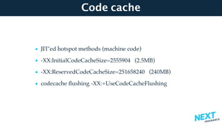 Code cache
• JIT’ed hotspot methods (machine code)
• -XX:InitialCodeCacheSize=2555904 (2.5MB)
• -XX:ReservedCodeCacheSize=251658240 (240MB)
• codecache ﬂushing -XX:+UseCodeCacheFlushing
 