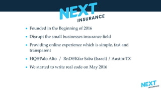 • Founded in the Beginning of 2016
• Disrupt the small businesses insurance ﬁeld
• Providing online experience which is simple, fast and
transparent
• HQ@Palo Alto / RnD@Kfar Saba (Israel) / Austin-TX
• We started to write real code on May 2016
 
