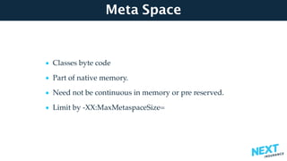 Meta Space
• Classes byte code
• Part of native memory.
• Need not be continuous in memory or pre reserved.
• Limit by -XX:MaxMetaspaceSize=
 