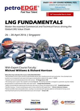 LNG FUNDAMENTALS
Master the essential Commercial and Technical Forces driving the
Global LNG Value Chain
With Expert Course Faculty:
Michael Williams & Richard Harrison
What others have said about this course in 2011/2012/2013/2014:
"Well developed course to give around of understanding step by step. Visualise process & real construction. Tons of sample cases
excellent as an introduction to be aware of all aspects and disciplines related to the subject" - PTTEP
"Valuable and recommended fundamentals LNG training" - PT Donggi-Senoro LNG
“The training course is great. The 2 speakers are knowledgeable. The training materials is arranged in a systematic way that enables
the participants to understand the whole value chain easily” - Tenaga Nasional Berhad
“Highly recommended for professionals & executives who want to acquire the fundamentals of LNG” - Newfield Exploration
“Excellent training – It covers everything you want to know related to LNG Supply Chain “ - Chevron Indonesia Company
“Richard and Mike make and excellent team, resulting in an extremely well organized, effective and beneficial training course
reporting the full spectrum of LNG fundamental issues and concepts” - Sempra LNG
16th
Successful Run in Asia!
www.petroEDGEasia.net
 