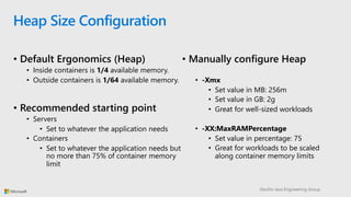 DevDiv Java Engineering Group
Heap Size Configuration
• Manually configure Heap
• -Xmx
• Set value in MB: 256m
• Set value in GB: 2g
• Great for well-sized workloads
• -XX:MaxRAMPercentage
• Set value in percentage: 75
• Great for workloads to be scaled
along container memory limits
• Default Ergonomics (Heap)
• Inside containers is 1/4 available memory.
• Outside containers is 1/64 available memory.
• Recommended starting point
• Servers
• Set to whatever the application needs
• Containers
• Set to whatever the application needs but
no more than 75% of container memory
limit
 