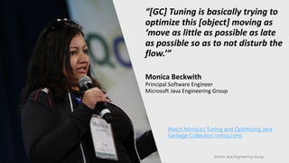 DevDiv Java Engineering Group
“[GC] Tuning is basically trying to
optimize this [object] moving as
‘move as little as possible as late
as possible so as to not disturb the
flow.’”
Monica Beckwith
Principal Software Engineer
Microsoft Java Engineering Group
Watch Monica’s Tuning and Optimizing Java
Garbage Collection (infoq.com)
 