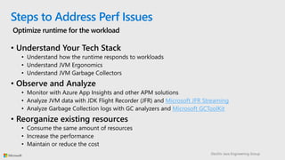 DevDiv Java Engineering Group
Steps to Address Perf Issues
Optimize runtime for the workload
• Understand Your Tech Stack
• Understand how the runtime responds to workloads
• Understand JVM Ergonomics
• Understand JVM Garbage Collectors
• Observe and Analyze
• Monitor with Azure App Insights and other APM solutions
• Analyze JVM data with JDK Flight Recorder (JFR) and Microsoft JFR Streaming
• Analyze Garbage Collection logs with GC analyzers and Microsoft GCToolKit
• Reorganize existing resources
• Consume the same amount of resources
• Increase the performance
• Maintain or reduce the cost
 