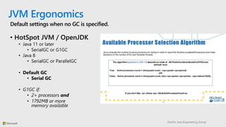 DevDiv Java Engineering Group
JVM Ergonomics
Default settings when no GC is specified.
• HotSpot JVM / OpenJDK
• Java 11 or later
• SerialGC or G1GC
• Java 8
• SerialGC or ParallelGC
• Default GC
• Serial GC
• G1GC if:
• 2+ processors and
• 1792MB or more
memory available
 