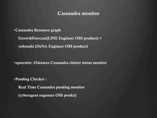 Cassandra monitor
?Cassandra Resource graph
GrowthForecast(LINE Engineer OSS product) +
yohoushi (DeNA Engineer OSS product)
?opscenter :Datastax Cassandra cluster status monitor
?Pending Checker :
Real Time Cassandra pending monitor
(cyberagent engeneer OSS prodct)
 