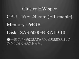 Cluster HW spec
CPU : 16 ~ 24 core (HT enable)
Memory : 64GB
Disk : SAS 600GB RAID 10
һƥȵĤSATAäSSD
ߤΥ󥸤ä
 