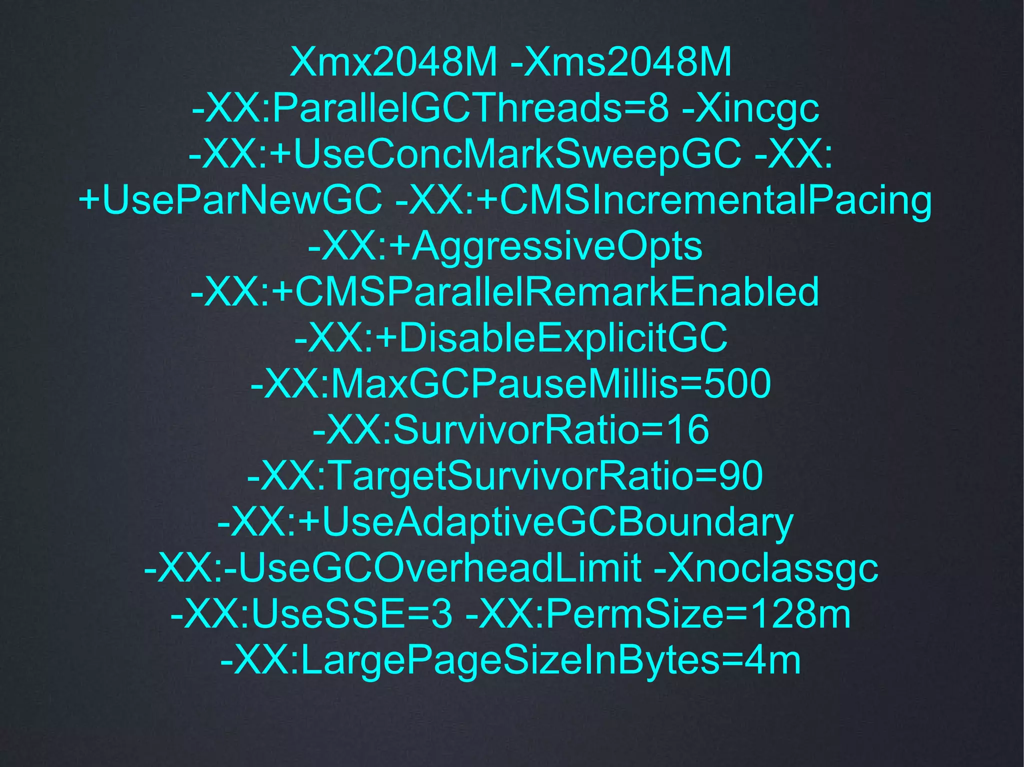 Xmx2048M -Xms2048M
     -XX:ParallelGCThreads=8 -Xincgc
     -XX:+UseConcMarkSweepGC -XX:
+UseParNewGC -XX:+CMSIncrementalPacing
            -XX:+AggressiveOpts
     -XX:+CMSParallelRemarkEnabled
           -XX:+DisableExplicitGC
         -XX:MaxGCPauseMillis=500
            -XX:SurvivorRatio=16
         -XX:TargetSurvivorRatio=90
       -XX:+UseAdaptiveGCBoundary
   -XX:-UseGCOverheadLimit -Xnoclassgc
    -XX:UseSSE=3 -XX:PermSize=128m
       -XX:LargePageSizeInBytes=4m
 