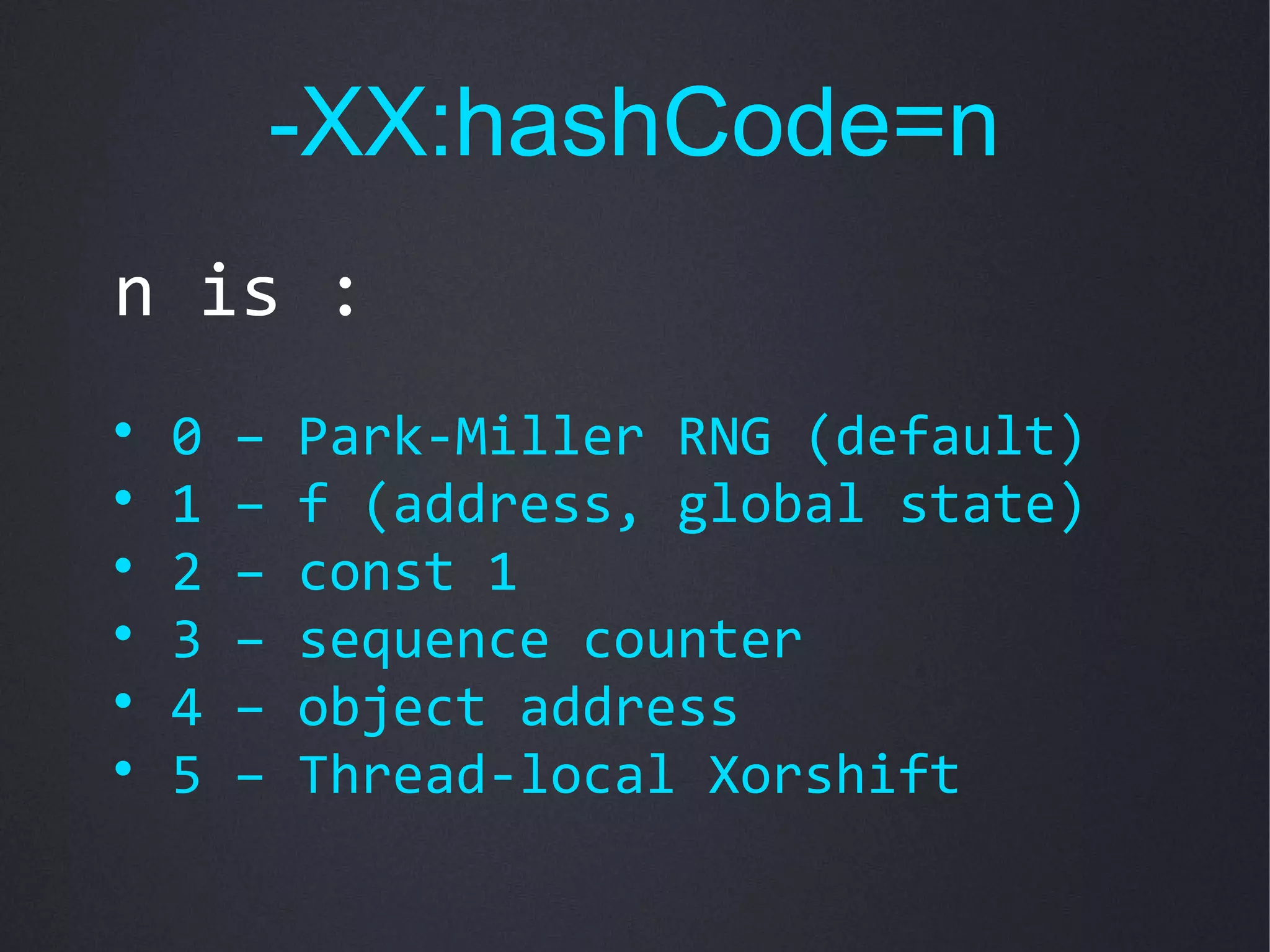 -XX:hashCode=n
n is :

    0   –   Park-Miller RNG (default)

    1   –   f (address, global state)

    2   –   const 1

    3   –   sequence counter

    4   –   object address

    5   –   Thread-local Xorshift
 