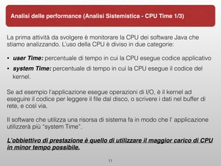 La prima attività da svolgere è monitorare la CPU dei software Java che
stiamo analizzando. L’uso della CPU è diviso in due categorie:
• user Time: percentuale di tempo in cui la CPU esegue codice applicativo
• system Time: percentuale di tempo in cui la CPU esegue il codice del
kernel.
Se ad esempio l'applicazione esegue operazioni di I/O, è il kernel ad
eseguire il codice per leggere il ﬁle dal disco, o scrivere i dati nel buffer di
rete, e così via.
Il software che utilizza una risorsa di sistema fa in modo che l' applicazione
utilizzerà più “system Time”.
L’obbiettivo di prestazione è quello di utilizzare il maggior carico di CPU
in minor tempo possibile.
11
Analisi delle performance (Analisi Sistemistica - CPU Time 1/3)
 