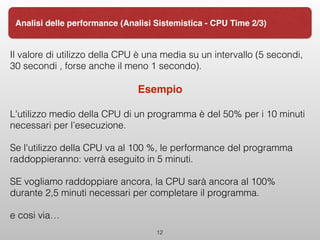 Il valore di utilizzo della CPU è una media su un intervallo (5 secondi,
30 secondi , forse anche il meno 1 secondo).
Esempio
L'utilizzo medio della CPU di un programma è del 50% per i 10 minuti
necessari per l’esecuzione.
Se l'utilizzo della CPU va al 100 %, le performance del programma
raddoppieranno: verrà eseguito in 5 minuti.
SE vogliamo raddoppiare ancora, la CPU sarà ancora al 100%
durante 2,5 minuti necessari per completare il programma.
e cosi via…
12
Analisi delle performance (Analisi Sistemistica - CPU Time 2/3)
 