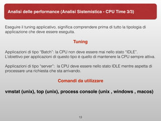 Eseguire il tuning applicativo, signiﬁca comprendere prima di tutto la tipologia di
applicazione che deve essere eseguita.
Tuning
Applicazioni di tipo “Batch”: la CPU non deve essere mai nello stato “IDLE”.
L’obiettivo per applicazioni di questo tipo è quello di mantenere la CPU sempre attiva.
Applicazioni di tipo “server”: la CPU deve essere nello stato IDLE mentre aspetta di
processare una richiesta che sta arrivando.
Comandi da utilizzare
vmstat (unix), top (unix), process console (unix , windows , macos)
13
Analisi delle performance (Analisi Sistemistica - CPU Time 3/3)
 