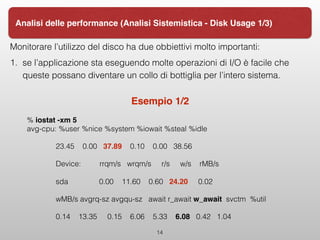 Monitorare l’utilizzo del disco ha due obbiettivi molto importanti:
1. se l’applicazione sta eseguendo molte operazioni di I/O è facile che
queste possano diventare un collo di bottiglia per l’intero sistema.
Esempio 1/2
% iostat -xm 5 
avg-cpu: %user %nice %system %iowait %steal %idle
23.45 0.00 37.89 0.10 0.00 38.56
Device: rrqm/s wrqm/s r/s w/s rMB/s
sda 0.00 11.60 0.60 24.20 0.02
wMB/s avgrq-sz avgqu-sz await r_await w_await svctm %util
0.14 13.35 0.15 6.06 5.33 6.08 0.42 1.04
14
Analisi delle performance (Analisi Sistemistica - Disk Usage 1/3)
 