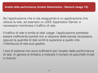 Se l’applicazione che si sta eseguendo è un applicazione che
utilizza la rete, ad esempio un J2EE Application Server, è
necessario monitorare il trafﬁco di rete.
Il trafﬁco di rete è simile al disk usage: l’applicazione potrebbe
essere inefﬁciente poiché non si dispone della banda necessaria
oppure la quantità di dati scritti è superiore a quello che
l’interfaccia di rete può gestire.
I tool di sistema non sono sufﬁcienti per l’analisi delle performance
di rete. In genere si limitano a indicare il numero di pacchetti inviati
o ricevuti.
17
Analisi delle performance (Analisi Sistemistica - Network Usage 1/2)
 