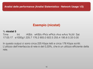 Esempio (nicstat)
% nicstat 5 
Time Int rKB/s wKB/s rPk/s wPk/s rAvs wAvs %Util Sat
17:05:17 e1000g1 225.7 176.2 905.0 922.5 255.4 195.6 0.33 0.00
In questo output ci sono circa 225 Kbps letti e circa 176 Kbps scritti.
L’utilizzo dell’interfaccia di rete è del 0,33%, che è un utilizzo efﬁciente della
rete.
18
Analisi delle performance (Analisi Sistemistica - Network Usage 1/2)
 