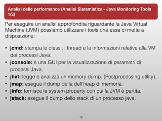 Per eseguire un analisi approfondita riguardante la Java Virtual
Machine (JVM) possiamo utilizzare i tools che essa ci mette a
disposizione:
• jcmd: stampa le classi, i thread e le informazioni relative alla VM
dei processi Java.
• jconsole: è una GUI per la visualizzazione di parametri di
processi Java.
• jhat: legge e analizza un memory dump. (Postprocessing utility).
• jmap: esegue il dump della dell’heap di memoria.
• jinfo: fornisce le system property con cui la JVM è partita.
• jstack: esegue il dump dello stack di un processo java.
19
Analisi delle performance (Analisi Sistemistica - Java Monitoring Tools
1/2)
 