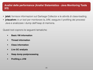 • jstat: fornisce informazioni sul Garbage Collector e le attività di class-loading.
• jvisualvm: è un tool per monitorare la JVM, eseguire il proﬁling dei processi
Java e analizzare i dump dell’heap di memoria.
Questi tool coprono le seguenti tematiche:
• Basic VM information
• Thread information
• Class information
• Live GC analysis
• Heap dump postprocessing
• Proﬁling a JVM  
20
Analisi delle performance (Analisi Sistemistica - Java Monitoring Tools
2/2)
 