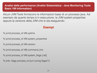 Alcuni JVM Tools forniscono le informazioni base di un processo java. Ad
esempio da quanto tempo è in esecuzione, le JVM system properties
oppure la versione della JVM che lo sta eseguendo:
Esempi
% jcmd process_id VM.uptime
% jcmd process_id VM.system_properties
% jcmd process_id VM.version
% jcmd process_id VM.command_line
% jcmd process_id VM.system_ﬂags [-all]
% jinfo -ﬂags process_id (jvm tuning ﬂags!!!)
 
21
Analisi delle performance (Analisi Sistemistica - Java Monitoring Tools
Basic VM Information)
 