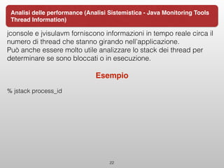 jconsole e jvisulavm forniscono informazioni in tempo reale circa il
numero di thread che stanno girando nell’applicazione.
Può anche essere molto utile analizzare lo stack dei thread per
determinare se sono bloccati o in esecuzione.
Esempio
% jstack process_id 
22
Analisi delle performance (Analisi Sistemistica - Java Monitoring Tools
Thread Information)
 