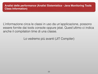 L’informazione circa le classi in uso da un’applicazione, possono
essere fornite dai tools console oppure jstat. Quest’ultimo ci indica
anche il compilation time di una classe.
Lo vedremo più avanti (JIT Compiler)
23
Analisi delle performance (Analisi Sistemistica - Java Monitoring Tools
Class Information)
 