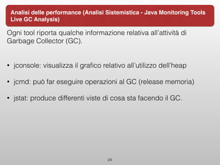 Ogni tool riporta qualche informazione relativa all’attività di
Garbage Collector (GC).
• jconsole: visualizza il graﬁco relativo all’utilizzo dell’heap
• jcmd: può far eseguire operazioni al GC (release memoria)
• jstat: produce differenti viste di cosa sta facendo il GC.
24
Analisi delle performance (Analisi Sistemistica - Java Monitoring Tools
Live GC Analysis)
 