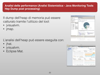 Il dump dell’heap di memoria può essere
catturato tramite l’utilizzo del tool:
• jvisualvm.
• jmap.
L’analisi dell’heap può essere eseguita con:
• jhat.
• jvisualvm.
• Eclipse Mat.
25
Analisi delle performance (Analisi Sistemistica - Java Monitoring Tools
Hep Dump post processing)
 