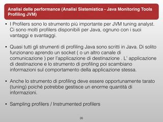 • I Proﬁlers sono lo strumento più importante per JVM tuning analyst.
Ci sono molti proﬁlers disponibili per Java, ognuno con i suoi
vantaggi e svantaggi.
• Quasi tutti gli strumenti di proﬁling Java sono scritti in Java. Di solito
funzionano aprendo un socket ( o un altro canale di
comunicazione ) per l'applicazione di destinazione . L' applicazione
di destinazione e lo strumento di proﬁling poi scambiano
informazioni sul comportamento della applicazione stessa.
• Anche lo strumento di proﬁling deve essere opportunamente tarato
(tuning) poiché potrebbe gestisce un enorme quantità di
informazioni.
• Sampling proﬁlers / Instrumented proﬁlers
26
Analisi delle performance (Analisi Sistemistica - Java Monitoring Tools
Proﬁling JVM)
 