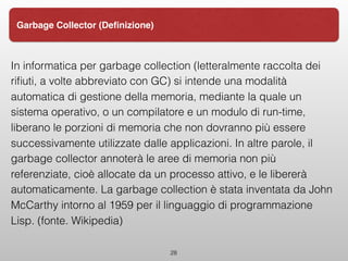 In informatica per garbage collection (letteralmente raccolta dei
riﬁuti, a volte abbreviato con GC) si intende una modalità
automatica di gestione della memoria, mediante la quale un
sistema operativo, o un compilatore e un modulo di run-time,
liberano le porzioni di memoria che non dovranno più essere
successivamente utilizzate dalle applicazioni. In altre parole, il
garbage collector annoterà le aree di memoria non più
referenziate, cioè allocate da un processo attivo, e le libererà
automaticamente. La garbage collection è stata inventata da John
McCarthy intorno al 1959 per il linguaggio di programmazione
Lisp. (fonte. Wikipedia)
28
Garbage Collector (Deﬁnizione)
 