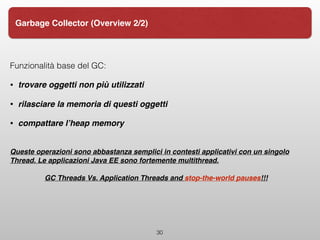 30
Garbage Collector (Overview 2/2)
Funzionalità base del GC:
• trovare oggetti non più utilizzati
• rilasciare la memoria di questi oggetti
• compattare l’heap memory
Queste operazioni sono abbastanza semplici in contesti applicativi con un singolo
Thread. Le applicazioni Java EE sono fortemente multithread.
GC Threads Vs. Application Threads and stop-the-world pauses!!!
 