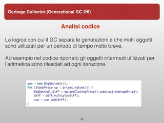 Analisi codice
La logica con cui il GC separa le generazioni è che molti oggetti
sono utilizzati per un periodo di tempo molto breve.
Ad esempio nel codice riportato gli oggetti intermedi utilizzati per
l’aritmetica sono rilasciati ad ogni iterazione.
32
Garbage Collector (Generational GC 2/6)
 