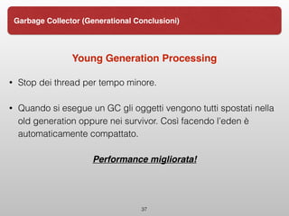 Young Generation Processing
• Stop dei thread per tempo minore.
• Quando si esegue un GC gli oggetti vengono tutti spostati nella
old generation oppure nei survivor. Così facendo l’eden è
automaticamente compattato.
Performance migliorata!
37
Garbage Collector (Generational Conclusioni)
 