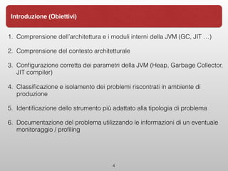 1. Comprensione dell’architettura e i moduli interni della JVM (GC, JIT …)
2. Comprensione del contesto architetturale
3. Conﬁgurazione corretta dei parametri della JVM (Heap, Garbage Collector,
JIT compiler)
4. Classiﬁcazione e isolamento dei problemi riscontrati in ambiente di
produzione
5. Identiﬁcazione dello strumento più adattato alla tipologia di problema
6. Documentazione del problema utilizzando le informazioni di un eventuale
monitoraggio / proﬁling
4
Introduzione (Obiettivi)
 