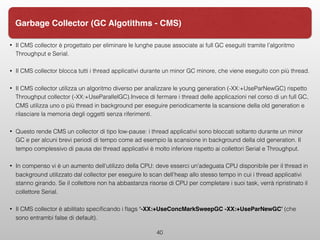 • Il CMS collector è progettato per eliminare le lunghe pause associate ai full GC eseguiti tramite l’algoritmo
Throughput e Serial.
• Il CMS collector blocca tutti i thread applicativi durante un minor GC minore, che viene eseguito con più thread.
• Il CMS collector utilizza un algoritmo diverso per analizzare le young generation (-XX:+UseParNewGC) rispetto
Throughput collector (-XX:+UseParallelGC).Invece di fermare i thread delle applicazioni nel corso di un full GC,
CMS utilizza uno o più thread in background per eseguire periodicamente la scansione della old generation e
rilasciare la memoria degli oggetti senza riferimenti.
• Questo rende CMS un collector di tipo low-pause: i thread applicativi sono bloccati soltanto durante un minor
GC e per alcuni brevi periodi di tempo come ad esempio la scansione in background della old generation. Il
tempo complessivo di pausa dei thread applicativi è molto inferiore rispetto ai collettori Serial e Throughput.
• In compenso vi è un aumento dell'utilizzo della CPU: deve esserci un'adeguata CPU disponibile per il thread in
background utilizzato dal collector per eseguire lo scan dell’heap allo stesso tempo in cui i thread applicativi
stanno girando. Se il collettore non ha abbastanza risorse di CPU per completare i suoi task, verrà ripristinato il
collettore Serial.
• Il CMS collector è abilitato speciﬁcando i ﬂags ‘-XX:+UseConcMarkSweepGC -XX:+UseParNewGC’ (che
sono entrambi false di default).
40
Garbage Collector (GC Algotithms - CMS)
 