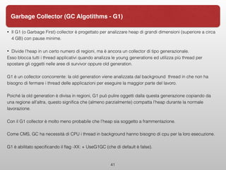 • Il G1 (o Garbage First) collector è progettato per analizzare heap di grandi dimensioni (superiore a circa
4 GB) con pause minime.
• Divide l’heap in un certo numero di regioni, ma è ancora un collector di tipo generazionale.
Esso blocca tutti i thread applicativi quando analizza le young generations ed utilizza più thread per
spostare gli oggetti nelle aree di survivor oppure old generation.
G1 è un collector concorrente: la old generation viene analizzata dal background thread in che non ha
bisogno di fermare i thread delle applicazioni per eseguire la maggior parte del lavoro.
Poiché la old generation è divisa in regioni, G1 può pulire oggetti dalla questa generazione copiando da
una regione all'altra, questo signiﬁca che (almeno parzialmente) compatta l’heap durante la normale
lavorazione.
Con il G1 collector è molto meno probabile che l’heap sia soggetto a frammentazione.
Come CMS, GC ha necessità di CPU i thread in background hanno bisogno di cpu per la loro esecuzione.
G1 è abilitato speciﬁcando il ﬂag -XX: + UseG1GC (che di default è false).
41
Garbage Collector (GC Algotithms - G1)
 
