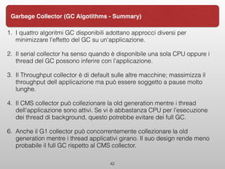 1. I quattro algoritmi GC disponibili adottano approcci diversi per
minimizzare l'effetto del GC su un'applicazione.
2. Il serial collector ha senso quando è disponibile una sola CPU oppure i
thread del GC possono inferire con l’applicazione.
3. Il Throughput collector è di default sulle altre macchine; massimizza il
throughput dell applicazione ma può essere soggetto a pause molto
lunghe.
4. Il CMS collector può collezionare la old generation mentre i thread
dell’applicazione sono attivi. Se vi è abbastanza CPU per l’esecuzione
dei thread di background, questo potrebbe evitare dei full GC.
6. Anche il G1 collector può concorrentemente collezionare la old
generation mentre i thread applicativi girano. Il suo design rende meno
probabile il full GC rispetto al CMS collector.  
42
Garbage Collector (GC Algotithms - Summary)
 