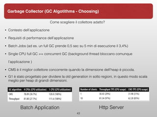 Come scegliere il collettore adatto?
• Contesto dell’applicazione
• Requisiti di performance dell’applicazione
• Batch Jobs (ad es. un full GC prende 0,5 sec su 5 min di esecuzione il 3,4%)
• Single CPU full GC == concurrent GC (background thread bloccano comunque
l’applicazione )
• CMS è il miglior collettore concorrente quando la dimensione dell’heap è piccola.
• G1 è stato progettato per dividere la old generation in sotto regioni, in questo modo scala
meglio per heap di grandi dimensioni.
43
Garbage Collector (GC Algotithms - Choosing)
Batch Application Http Server
 