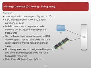 Esempio:
• Java application con heap conﬁgurato a12Gb
• Il SO indirizza 8Gb in RAM e 4Gb nella
partizione di swap
• la JVM non conosce la gestione della
memoria del SO, questo meccanismo è
trasparente
• Seri problemi di performance se un full CG
viene eseguito mentre parte della memoria
l’applicazione è messa nella partizione di
swap.
• Non bisognerebbe mai conﬁgurare l’heap con
una dimensione maggiore della memoria
ﬁsica della macchina
• Ozioni ‘-XmsN’ (initial) ‘-XmxN’ (max)
44
Garbage Collector (GC Tuning - Sizing heap)
12 Gb
4Gb
8Gb
 