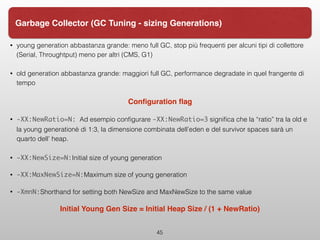 • young generation abbastanza grande: meno full GC, stop più frequenti per alcuni tipi di collettore
(Serial, Throughtput) meno per altri (CMS, G1)
• old generation abbastanza grande: maggiori full GC, performance degradate in quel frangente di
tempo
Conﬁguration ﬂag
• -XX:NewRatio=N: Ad esempio conﬁgurare -XX:NewRatio=3 signiﬁca che la “ratio” tra la old e
la young generationè di 1:3, la dimensione combinata dell’eden e del survivor spaces sarà un
quarto dell’ heap.
• -XX:NewSize=N:Initial size of young generation
• -XX:MaxNewSize=N:Maximum size of young generation
• -XmnN:Shorthand for setting both NewSize and MaxNewSize to the same value
Initial Young Gen Size = Initial Heap Size / (1 + NewRatio)
45
Garbage Collector (GC Tuning - sizing Generations)
 