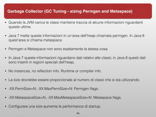 • Quando la JVM carica le classi mantiene traccia di alcune informazioni riguardanti
queste ultime.
• Java 7 mette queste informazioni in un’area dell’heap chiamata permgen. In Java 8
quest’area si chiama metaspace.
• Permgen e Metaspace non sono esattamente la stessa cosa.
• In Java 7 queste informazioni riguardano dati relativi alle classi; in Java 8 questi dati
sono inseriti in regioni speciali dell’heap.
• No instances, no reﬂection info. Runtime or compiler info.
• La size dovrebbe essere proporzionale al numero di classi che si sta utilizzando.
• -XX:PermSize=N, -XX:MaxPermSize=N: Permgen ﬂags.
• -XX:MetaspaceSize=N, -XX:MaxMetaspaceSize=N: Metaspace ﬂags.
• Conﬁgurare una size aumenta le performance di startup.
46
Garbage Collector (GC Tuning - sizing Permgen and Metaspace)
 