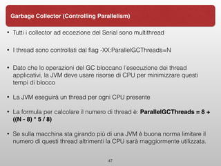 • Tutti i collector ad eccezione del Serial sono multithread
• I thread sono controllati dal ﬂag -XX:ParallelGCThreads=N
• Dato che lo operazioni del GC bloccano l’esecuzione dei thread
applicativi, la JVM deve usare risorse di CPU per minimizzare questi
tempi di blocco
• La JVM eseguirà un thread per ogni CPU presente
• La formula per calcolare il numero di thread è: ParallelGCThreads = 8 +
((N - 8) * 5 / 8)
• Se sulla macchina sta girando più di una JVM è buona norma limitare il
numero di questi thread altrimenti la CPU sarà maggiormente utilizzata.
47
Garbage Collector (Controlling Parallelism)
 