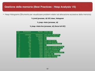 • Heap Histograms (Strumento per visualizzare problemi relativi ad allocazione eccessiva della memoria)
% jcmd {process_id} GC.class_histogram
% jmap -histo {process_id}
% jmap -histo:live {process_id} (force full GC)
num #instances #bytes class name
----------------------------------------------
1: 14000005 560000200 java.math.BigDecimal
2: 567 83100520 [Ljava.lang.Object;
3: 2250 165216 [C
4: 473 126096 [B
5: 528 56336 java.lang.Class
6: 2227 53448 java.lang.String
7: 428 13696 java.util.HashMap$Node
8: 200 9592 [I
9: 356 8544 java.util.LinkedList$Node
10: 87 6264 java.lang.reflect.Field
11: 194 6208 java.util.LinkedList
12: 103 6008 [Ljava.lang.String;
13: 46 5536 [Ljava.util.HashMap$Node;
14: 76 4864 java.net.URL
15: 107 4280 java.math.BigInteger
16: 256 4096 java.lang.Integer
49
Gestione della memoria (Best Practices - Heap Analysis 1/5)
 
