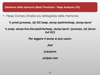 • Heap Dumps (Analisi più dettagliata della memoria)
% jcmd {process_id} GC.heap_dump /path/to/heap_dump.hprof
% jmap -dump:live,ﬁle=/path/to/heap_dump.hprof {process_id} (force
full GC)
Per leggere il dump si può usare:
jhat
jvisualvm
eclipse mat
50
Gestione della memoria (Best Practices - Heap Analysis 2/5)
 